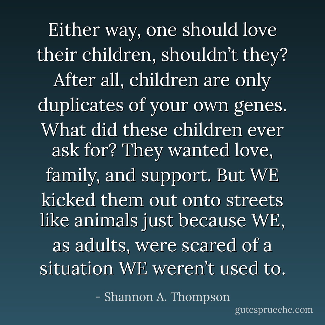 Either way, one should love their children, shouldn’t they? After all, children are only duplicates of your own genes. What did these children ever ask for? They wanted love, family, and support. But WE kicked them out onto streets like animals just because WE, as adults, were scared of a situation WE weren’t used to. - Shannon A. Thompson