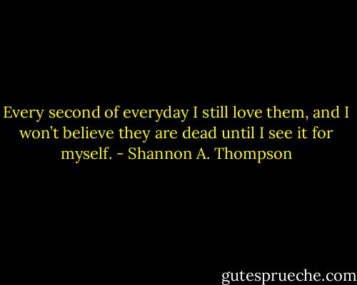 Every second of everyday I still love them, and I won’t believe they are dead until I see it for myself. - Shannon A. Thompson