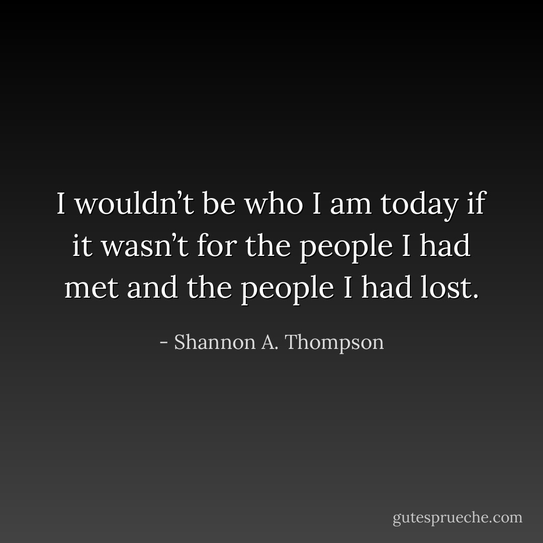 I wouldn’t be who I am today if it wasn’t for the people I had met and the people I had lost. - Shannon A. Thompson