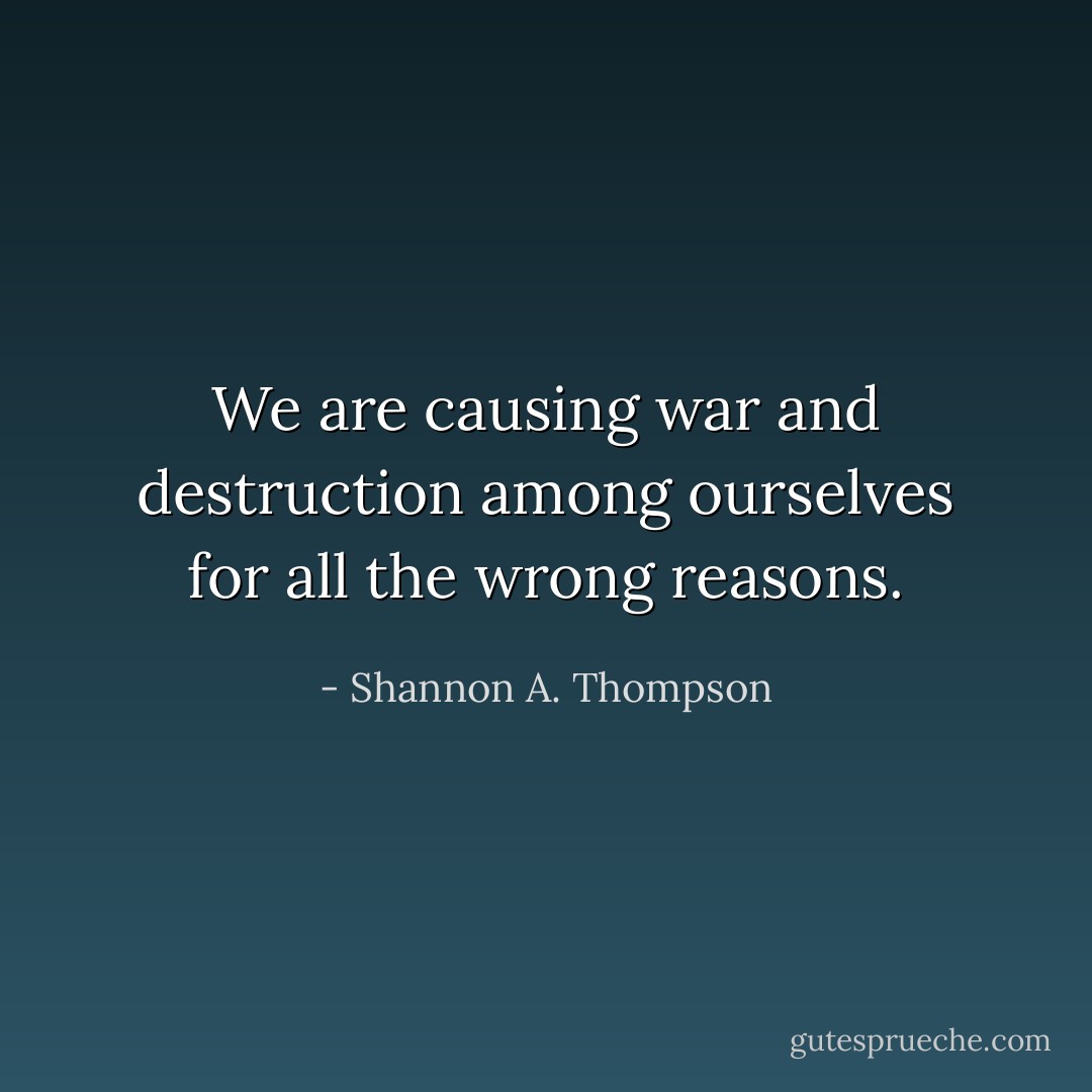 We are causing war and destruction among ourselves for all the wrong reasons. - Shannon A. Thompson