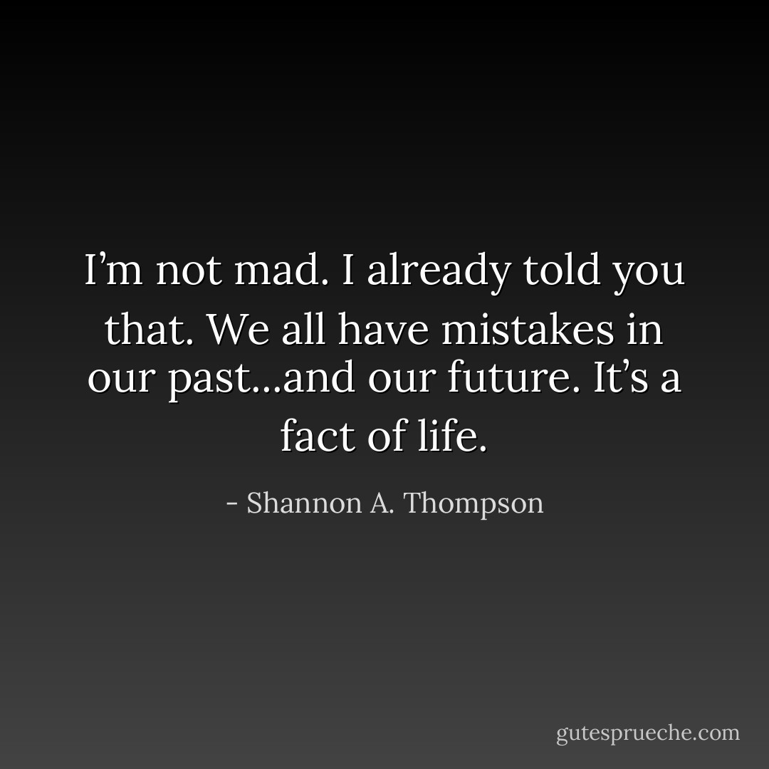 I’m not mad. I already told you that. We all have mistakes in our past...and our future. It’s a fact of life. - Shannon A. Thompson