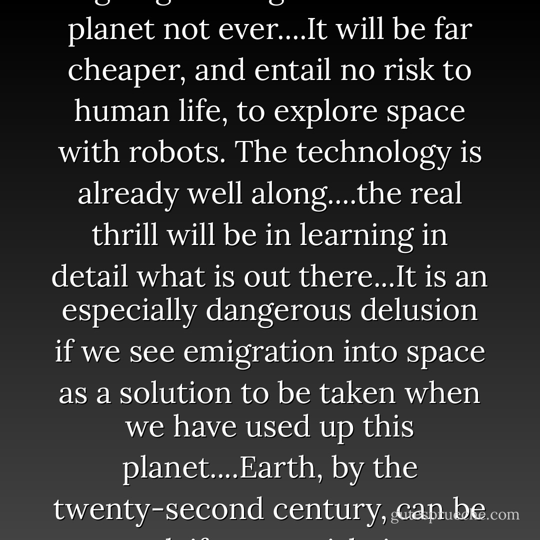 Another principle that I believe can be justified by scientific evidence so far is that nobody is going to emigrate from this planet not ever....It will be far cheaper, and entail no risk to human life, to explore space with robots. The technology is already well along....the real thrill will be in learning in detail what is out there...It is an especially dangerous delusion if we see emigration into space as a solution to be taken when we have used up this planet....Earth, by the twenty-second century, can be turned, if we so wish, into a permanent paradise for human beings... - Edward O. Wilson