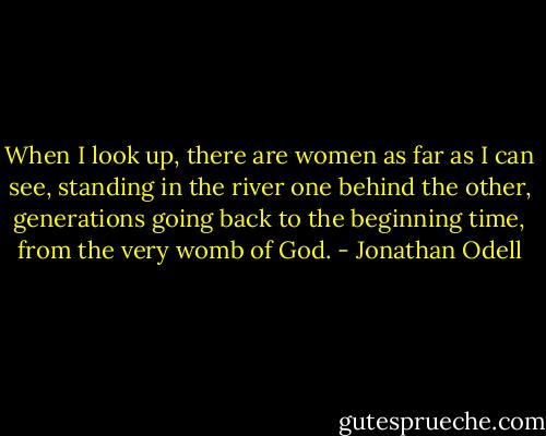 When I look up, there are women as far as I can see, standing in the river one behind the other, generations going back to the beginning time, from the very womb of God. - Jonathan Odell