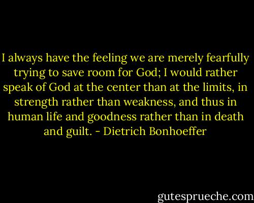 I always have the feeling we are merely fearfully trying to save room for God; I would rather speak of God at the center than at the limits, in strength rather than weakness, and thus in human life and goodness rather than in death and guilt. - Dietrich Bonhoeffer