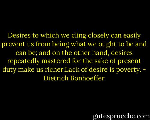Desires to which we cling closely can easily prevent us from being what we ought to be and can be; and on the other hand, desires repeatedly mastered for the sake of present duty make us richer.Lack of desire is poverty. - Dietrich Bonhoeffer