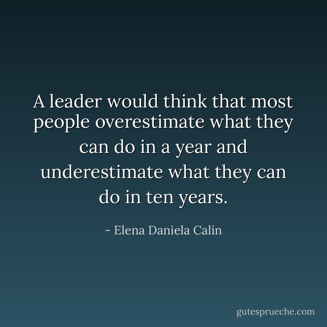 A leader would think that most people overestimate what they can do in a year and underestimate what they can do in ten years. - Elena Daniela Calin