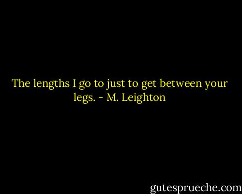 The lengths I go to just to get between your legs. - M. Leighton