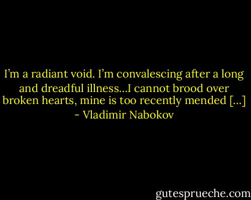 I’m a radiant void. I’m convalescing after a long and dreadful illness…I cannot brood over broken hearts, mine is too recently mended […] - Vladimir Nabokov