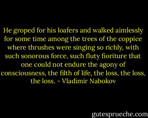He groped for his loafers and walked aimlessly for some time among the trees of the coppice where thrushes were singing so richly, with such sonorous force, such fluty fioriture that one could not endure the agony of consciousness, the filth of life, the loss, the loss, the loss. - Vladimir Nabokov