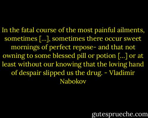 In the fatal course of the most painful ailments, sometimes […], sometimes there occur sweet mornings of perfect repose- and that not owning to some blessed pill or potion […] or at least without our knowing that the loving hand of despair slipped us the drug. - Vladimir Nabokov