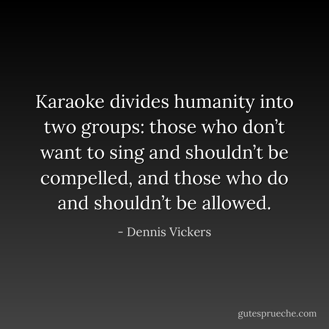 Karaoke divides humanity into two groups: those who don’t want to sing and shouldn’t be compelled, and those who do and shouldn’t be allowed. - Dennis Vickers