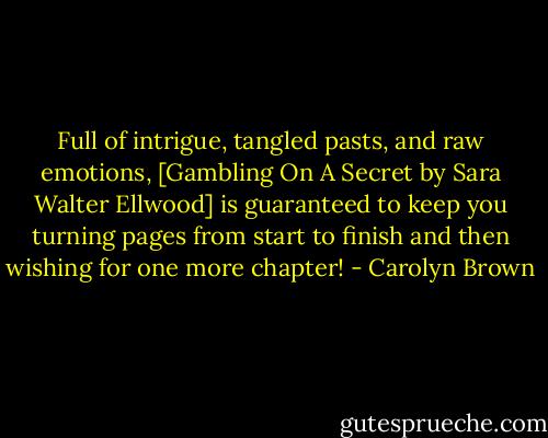 Full of intrigue, tangled pasts, and raw emotions, [Gambling On A Secret by Sara Walter Ellwood] is guaranteed to keep you turning pages from start to finish and then wishing for one more chapter! - Carolyn Brown