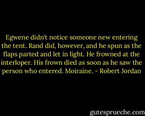 Egwene didn't notice someone new entering the tent. Rand did, however, and he spun as the flaps parted and let in light. He frowned at the interloper.<br />His frown died as soon as he saw the person who entered.<br />Moiraine. - Robert Jordan