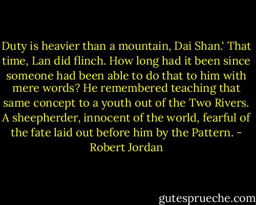 Duty is heavier than a mountain, Dai Shan.'<br />That time, Lan did flinch. How long had it been since someone had been able to do that to him with mere words? He remembered teaching that same concept to a youth out of the Two Rivers. A sheepherder, innocent of the world, fearful of the fate laid out before him by the Pattern. - Robert Jordan