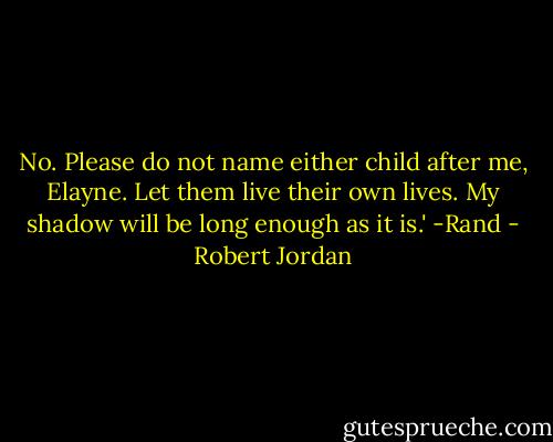 No. Please do not name either child after me, Elayne. Let them live their own lives. My shadow will be long enough as it is.'<br />-Rand - Robert Jordan