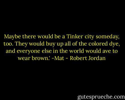 Maybe there would be a Tinker city someday, too. They would buy up all of the colored dye, and everyone else in the world would ave to wear brown.'<br />-Mat - Robert Jordan