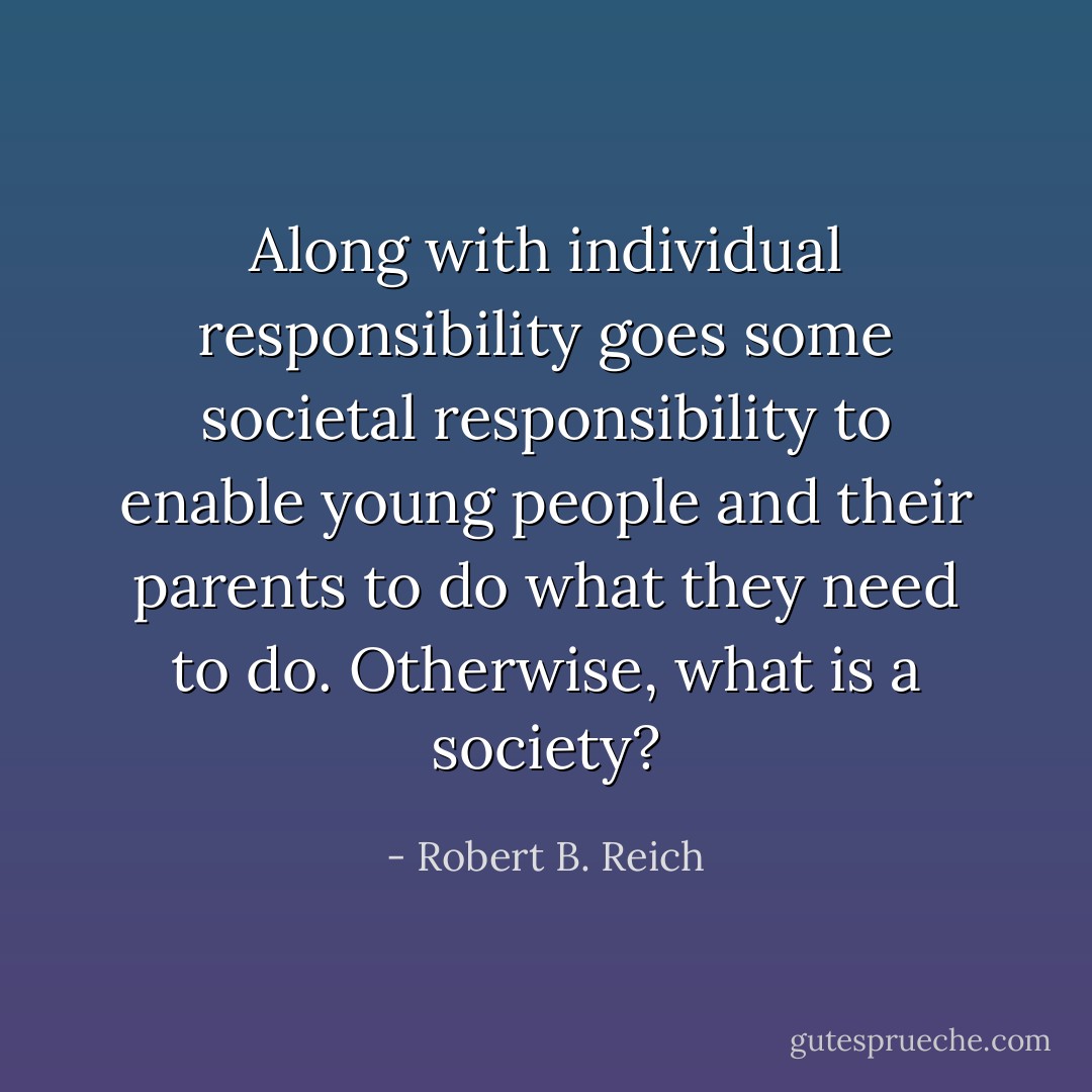 Along with individual responsibility goes some societal responsibility to enable young people and their parents to do what they need to do. Otherwise, what is a society? - Robert B. Reich