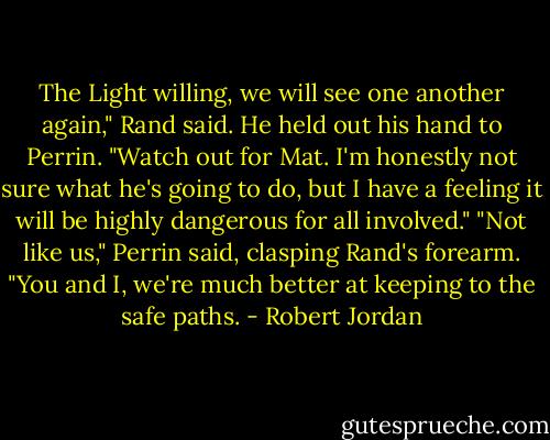 The Light willing, we will see one another again," Rand said. He held out his hand to Perrin. "Watch out for Mat. I'm honestly not sure what he's going to do, but I have a feeling it will be highly dangerous for all involved."<br />"Not like us," Perrin said, clasping Rand's forearm. "You and I, we're much better at keeping to the safe paths. - Robert Jordan