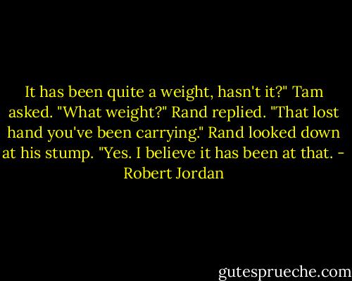 It has been quite a weight, hasn't it?" Tam asked.<br />"What weight?" Rand replied.<br />"That lost hand you've been carrying."<br />Rand looked down at his stump. "Yes. I believe it has been at that. - Robert Jordan