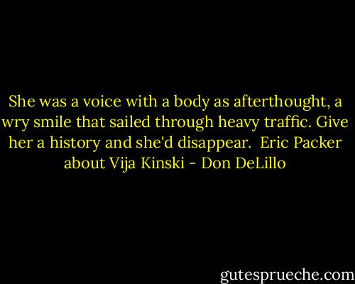 She was a voice with a body as afterthought, a wry smile that sailed through heavy traffic. Give her a history and she'd disappear.<br /><br />Eric Packer about Vija Kinski - Don DeLillo