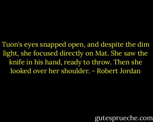 Tuon's eyes snapped open, and despite the dim light, she focused directly on Mat. She saw the knife in his hand, ready to throw.<br />Then she looked over her shoulder. - Robert Jordan