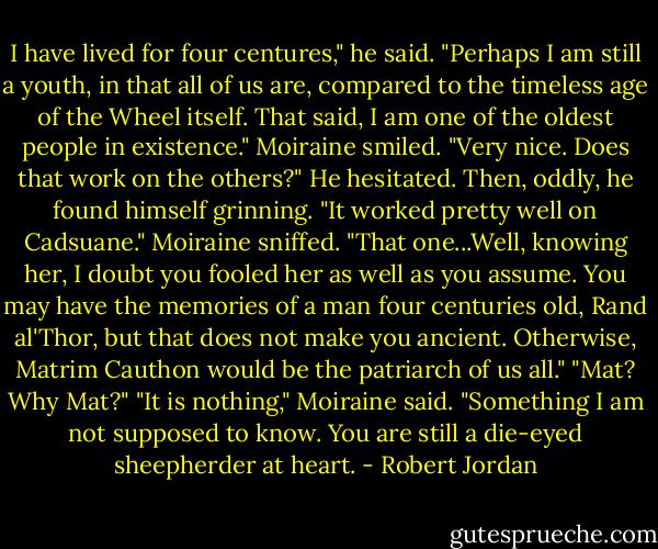 I have lived for four centures," he said. "Perhaps I am still a youth, in that all of us are, compared to the timeless age of the Wheel itself. That said, I am one of the oldest people in existence."<br />Moiraine smiled. "Very nice. Does that work on the others?"<br />He hesitated. Then, oddly, he found himself grinning. "It worked pretty well on Cadsuane."<br />Moiraine sniffed. "That one...Well, knowing her, I doubt you fooled her as well as you assume. You may have the memories of a man four centuries old, Rand al'Thor, but that does not make you ancient. Otherwise, Matrim Cauthon would be the patriarch of us all."<br />"Mat? Why Mat?"<br />"It is nothing," Moiraine said. "Something I am not supposed to know. You are still a die-eyed sheepherder at heart. - Robert Jordan