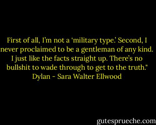 First of all, I’m not a ‘military type.’ Second, I never proclaimed to be a gentleman of any kind. I just like the facts straight up. There’s no bullshit to wade through to get to the truth." Dylan - Sara Walter Ellwood