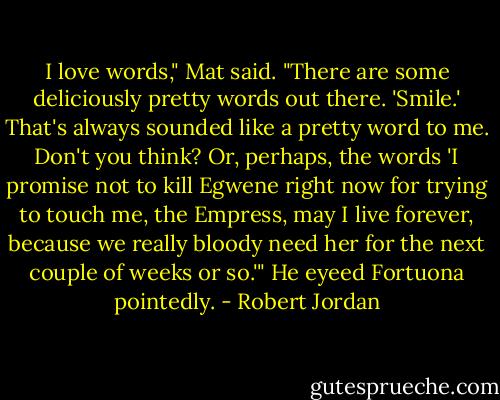 I love words," Mat said. "There are some deliciously pretty words out there. 'Smile.' That's always sounded like a pretty word to me. Don't you think? Or, perhaps, the words 'I promise not to kill Egwene right now for trying to touch me, the Empress, may I live forever, because we really bloody need her for the next couple of weeks or so.'" He eyeed Fortuona pointedly. - Robert Jordan
