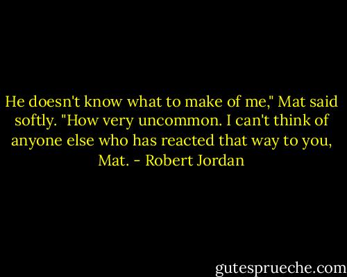 He doesn't know what to make of me," Mat said softly.<br />"How very uncommon. I can't think of anyone else who has reacted that way to you, Mat. - Robert Jordan