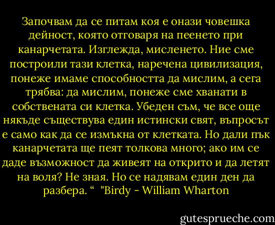 Започвам да се питам коя е онази човешка дейност, която отговаря на пеенето при канарчетата. Изглежда, мисленето. Ние сме построили тази клетка, наречена цивилизация, понеже имаме способността да мислим, а сега трябва: да мислим, понеже сме хванати в собствената си клетка. Убеден съм, че все още някъде съществува един истински свят, въпросът е само как да се измъкна от клетката. Но дали пък канарчетата ще пеят толкова много; ако им се даде възможност да живеят на открито и да летят на воля? Не зная. Но се надявам един ден да разбера. “<br /><br />"Birdy - William Wharton