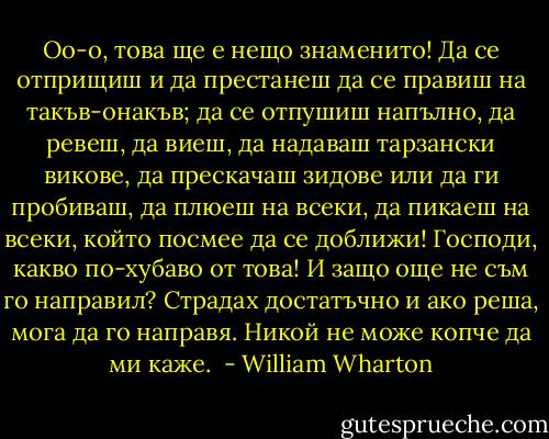 Оо-о, това ще е нещо знаменито! Да се отприщиш и да престанеш да се правиш на такъв-онакъв; да се отпушиш напълно, да ревеш, да виеш, да надаваш тарзански викове, да прескачаш зидове или да ги пробиваш, да плюеш на всеки, да пикаеш на всеки, който посмее да се доближи! Господи, какво по-хубаво от това! И защо още не съм го направил? Страдах достатъчно и ако реша, мога да го направя. Никой не може копче да ми каже.  - William Wharton