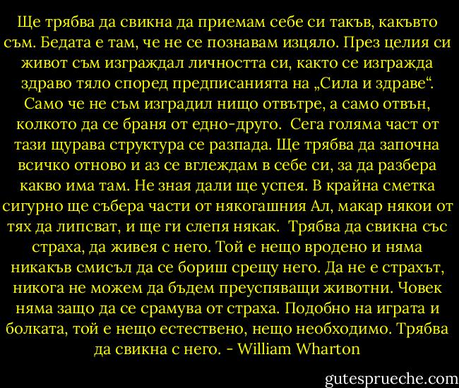 Ще трябва да свикна да приемам себе си такъв, какъвто съм. Бедата е там, че не се познавам изцяло. През целия си живот съм изграждал личността си, както се изгражда здраво тяло според предписанията на „Сила и здраве“. Само че не съм изградил нищо отвътре, а само отвън, колкото да се браня от едно-друго. <br />Сега голяма част от тази щурава структура се разпада. Ще трябва да започна всичко отново и аз се вглеждам в себе си, за да разбера какво има там. Не зная дали ще успея. В крайна сметка сигурно ще събера части от някогашния Ал, макар някои от тях да липсват, и ще ги слепя някак. <br />Трябва да свикна със страха, да живея с него. Той е нещо вродено и няма никакъв смисъл да се бориш срещу него. Да не е страхът, никога не можем да бъдем преуспяващи животни. Човек няма защо да се срамува от страха. Подобно на играта и болката, той е нещо естествено, нещо необходимо. Трябва да свикна с него. - William Wharton