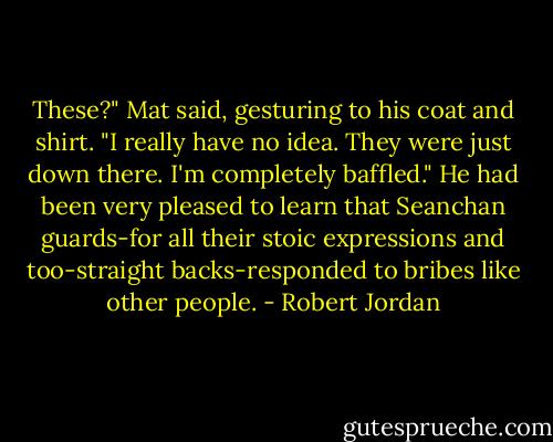 These?" Mat said, gesturing to his coat and shirt. "I really have no idea. They were just down there. I'm completely baffled." He had been very pleased to learn that Seanchan guards-for all their stoic expressions and too-straight backs-responded to bribes like other people. - Robert Jordan