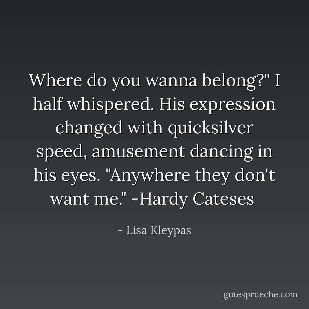 Where do you wanna belong?" I half whispered. His expression changed with quicksilver speed, amusement dancing in his eyes. "Anywhere they don't want me."<br />-Hardy Cateses  - Lisa Kleypas