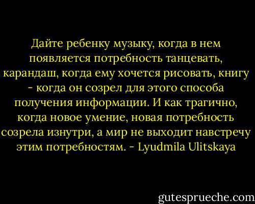 Дайте ребенку музыку, когда в нем появляется потребность танцевать, карандаш, когда ему хочется рисовать, книгу - когда он созрел для этого способа получения информации. И как трагично, когда новое умение, новая потребность созрела изнутри, а мир не выходит навстречу этим потребностям. - Lyudmila Ulitskaya