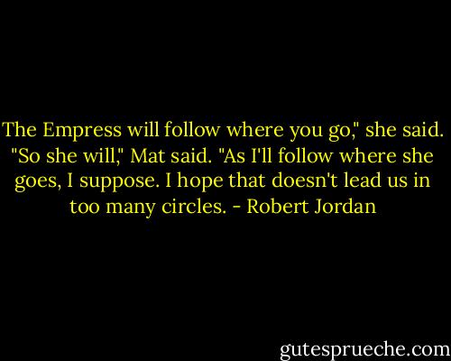 The Empress will follow where you go," she said.<br />"So she will," Mat said. "As I'll follow where she goes, I suppose. I hope that doesn't lead us in too many circles. - Robert Jordan