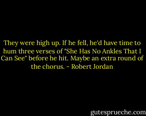They were high up. If he fell, he'd have time to hum three verses of "She Has No Ankles That I Can See" before he hit. Maybe an extra round of the chorus. - Robert Jordan
