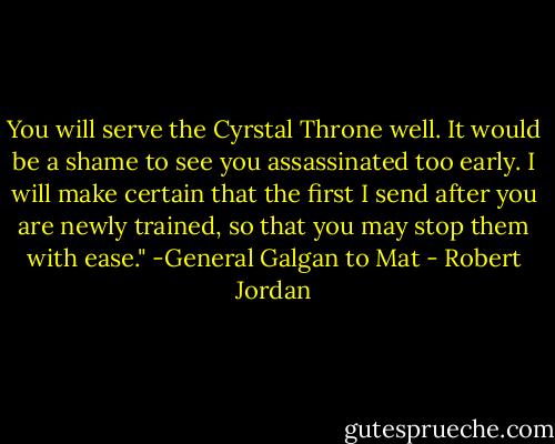 You will serve the Cyrstal Throne well. It would be a shame to see you assassinated too early. I will make certain that the first I send after you are newly trained, so that you may stop them with ease."<br />-General Galgan to Mat - Robert Jordan