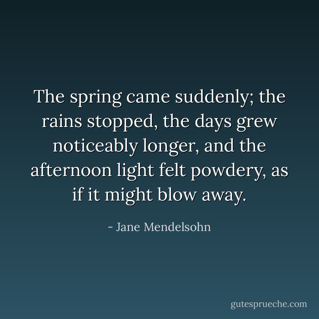 The spring came suddenly; the rains stopped, the days grew noticeably longer, and the afternoon light felt powdery, as if it might blow away. - Jane Mendelsohn