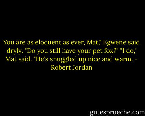You are as eloquent as ever, Mat," Egwene said dryly. "Do you still have your pet fox?"<br />"I do," Mat said. "He's snuggled up nice and warm. - Robert Jordan