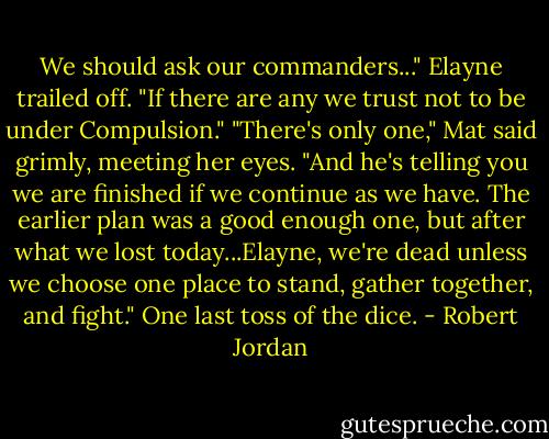 We should ask our commanders..." Elayne trailed off. "If there are any we trust not to be under Compulsion."<br />"There's only one," Mat said grimly, meeting her eyes. "And he's telling you we are finished if we continue as we have. The earlier plan was a good enough one, but after what we lost today...Elayne, we're dead unless we choose one place to stand, gather together, and fight."<br />One last toss of the dice. - Robert Jordan