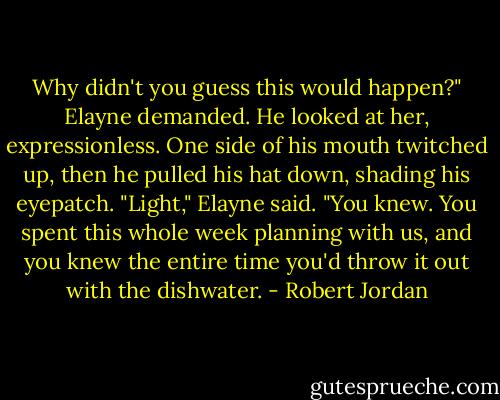Why didn't you guess this would happen?" Elayne demanded.<br />He looked at her, expressionless. One side of his mouth twitched up, then he pulled his hat down, shading his eyepatch.<br />"Light," Elayne said. "You knew. You spent this whole week planning with us, and you knew the entire time you'd throw it out with the dishwater. - Robert Jordan