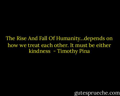 The Rise And Fall Of Humanity...depends on how we treat each other. It must be either kindness  - Timothy Pina