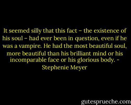 It seemed silly that this fact – the existence of his soul – had ever been in question, even if he was a vampire. He had the most beautiful soul, more beautiful than his brilliant mind or his incomparable face or his glorious body. - Stephenie Meyer