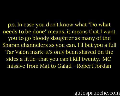 p.s. In case you don't know what "Do what needs to be done" means, it means that I want you to go bloody slaughter as many of the Sharan channelers as you can. I'll bet you a full Tar Valon mark-it's only been shaved on the sides a little-that you can't kill twenty.-MC<br /><br />missive from Mat to Galad - Robert Jordan