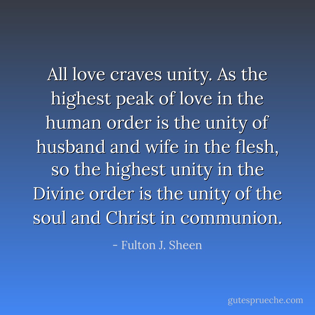 All love craves unity. As the highest peak of love in the human order is the unity of husband and wife in the flesh, so the highest unity in the Divine order is the unity of the soul and Christ in communion. - Fulton J. Sheen
