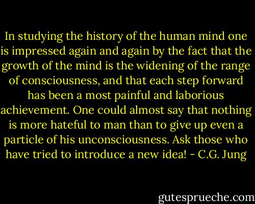 In studying the history of the human mind one is impressed again and again by the fact that the growth of the mind is the widening of the range of consciousness, and that each step forward has been a most painful and laborious achievement. One could almost say that nothing is more hateful to man than to give up even a particle of his unconsciousness. Ask those who have tried to introduce a new idea! - C.G. Jung