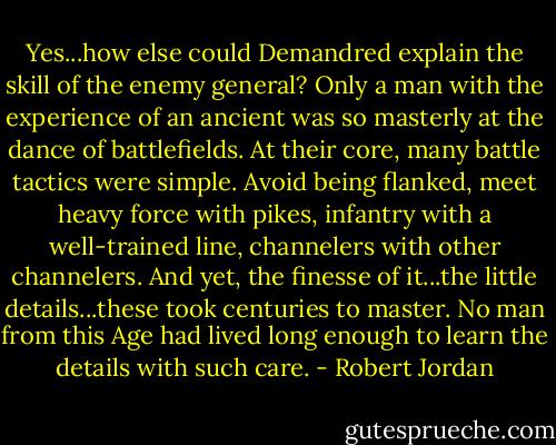 Yes...how else could Demandred explain the skill of the enemy general? Only a man with the experience of an ancient was so masterly at the dance of battlefields. At their core, many battle tactics were simple. Avoid being flanked, meet heavy force with pikes, infantry with a well-trained line, channelers with other channelers. And yet, the finesse of it...the little details...these took centuries to master. No man from this Age had lived long enough to learn the details with such care. - Robert Jordan