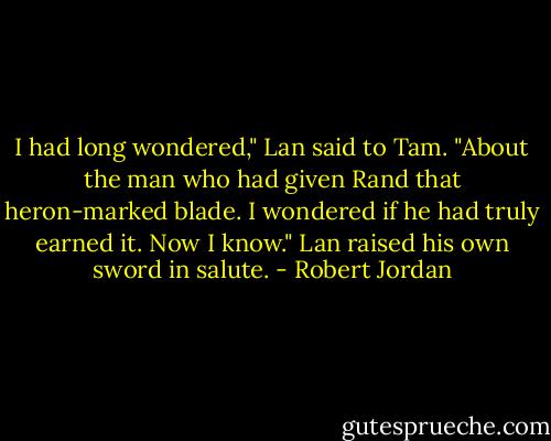 I had long wondered," Lan said to Tam. "About the man who had given Rand that heron-marked blade. I wondered if he had truly earned it. Now I know." Lan raised his own sword in salute. - Robert Jordan