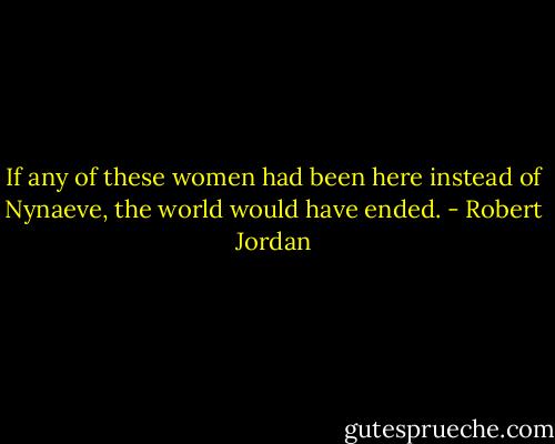 If any of these women had been here instead of Nynaeve, the world would have ended. - Robert Jordan
